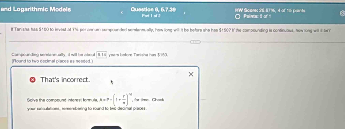 and Logarithmic Models Question 6, 5.7.39 HW Score: 26.67%, 4 of 15 points 
Part 1 of 2 Points: 0 of 1 
If Tanisha has $100 to invest at 7% per annum compounded semiannually, how long will it be before she has $150? If the compounding is continuous, how long will it be? 
Compounding semiannually, it will be about 6.14 years before Tanisha has $150. 
(Round to two decimal places as needed.) 
That's incorrect. 
Solve the compound interest formula, A=P· (1+ r/n )^nt , for time. Check 
your calculations, remembering to round to two decimal places.