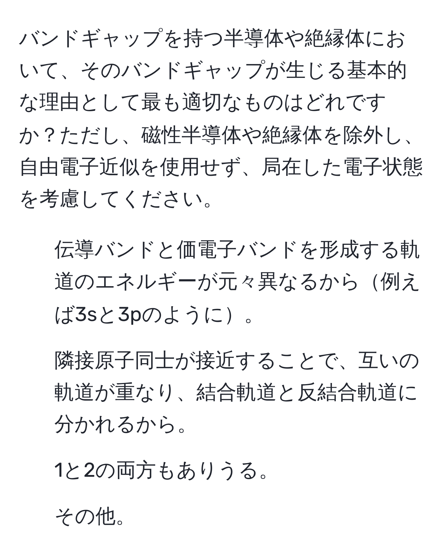 バンドギャップを持つ半導体や絶縁体において、そのバンドギャップが生じる基本的な理由として最も適切なものはどれですか？ただし、磁性半導体や絶縁体を除外し、自由電子近似を使用せず、局在した電子状態を考慮してください。  
1. 伝導バンドと価電子バンドを形成する軌道のエネルギーが元々異なるから例えば3sと3pのように。  
2. 隣接原子同士が接近することで、互いの軌道が重なり、結合軌道と反結合軌道に分かれるから。  
3. 1と2の両方もありうる。  
4. その他。