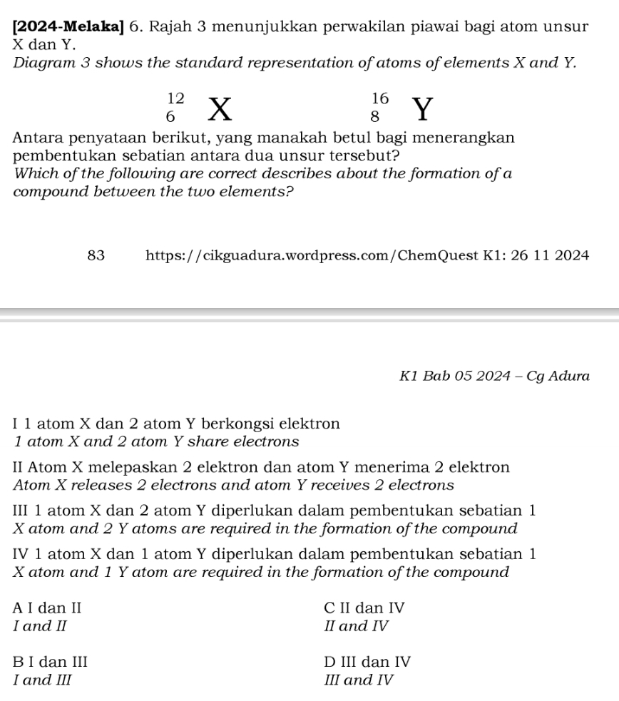 [2024-Melaka] 6. Rajah 3 menunjukkan perwakilan piawai bagi atom unsur
X dan Y.
Diagram 3 shows the standard representation of atoms of elements X and Y.
_6^((12)X
beginarray)r 16 8endarray Y
Antara penyataan berikut, yang manakah betul bagi menerangkan
pembentukan sebatian antara dua unsur tersebut?
Which of the following are correct describes about the formation of a
compound between the two elements?
83 https://cikguadura.wordpress.com/ChemQuest K1: 26 11 2024
K1 Bab 05 2024 - Cg Adura
I 1 atom X dan 2 atom Y berkongsi elektron
1 atom X and 2 atom Y share electrons
II Atom X melepaskan 2 elektron dan atom Y menerima 2 elektron
Atom X releases 2 electrons and atom Y receives 2 electrons
III 1 atom X dan 2 atom Y diperlukan dalam pembentukan sebatian 1
X atom and 2 Y atoms are required in the formation of the compound
IV 1 atom X dan 1 atom Y diperlukan dalam pembentukan sebatian 1
X atom and 1 Y atom are required in the formation of the compound
A I dan II C II dan IV
I and II II and IV
B I dan III D III dan IV
I and III III and IV