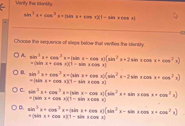 Verfy the identity.
sin^3x+cos^3x=(sin x+cos x)(1-sin xcos x)
Choose the sequence of steps below that verifies the identity.
A. sin^3x+cos^3x=(sin x-cos x)(sin^2x+2sin xcos x+cos^2x) =(sin x+cos x)(1-sin xcos x)
B. sin^3x+cos^3x=(sin x+cos x)(sin^2x-2sin xcos x+cos^2x)
=(sin x+cos x)(1-sin xcos x)
C. sin^3x+cos^3x=(sin x-cos x)(sin^2x+sin xcos x+cos^2x)
=(sin x+cos x)(1-sin xcos x)
D. sin^3x+cos^3x=(sin x+cos x)(sin^2x-sin xcos x+cos^2x)
=(sin x+cos x)(1-sin xcos x)