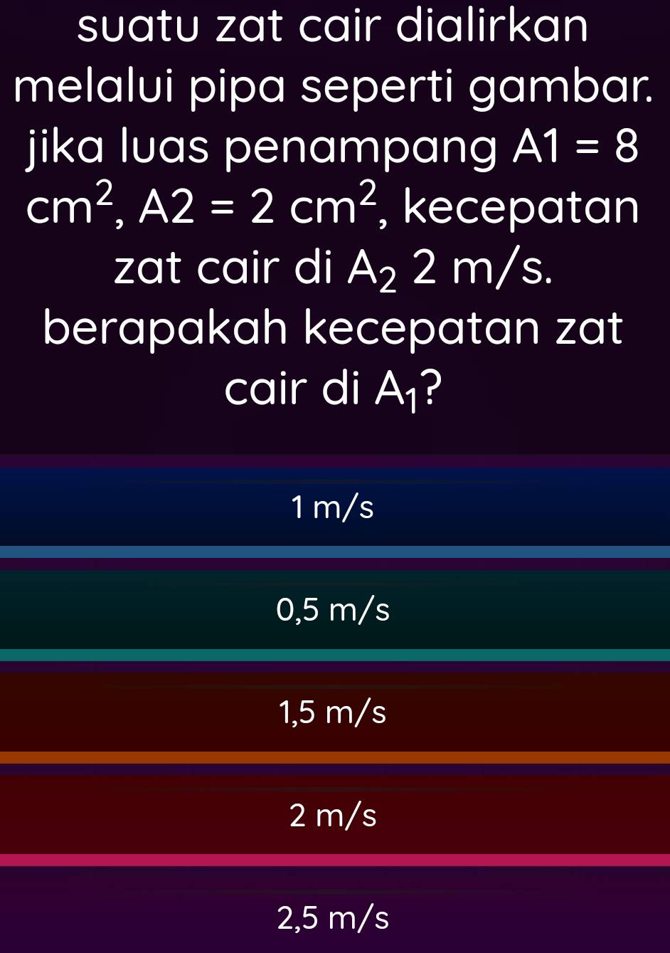 suatu zat cair dialirkan
melalui pipa seperti gambar.
jika luas penampang A1=8
cm^2, A2=2cm^2 , kecepatan
zat cair di A_22 n n/s
berapakah kecepatan zat
cair di A_1 ?
1 m/s
0,5 m/s
1,5 m/s
2 m/s
2,5 m/s