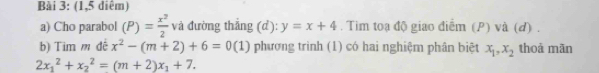 (1,5 diêm) 
a) Cho parabol (P)= x^2/2  và đường thắng (d): y=x+4. Tim toạ độ giao điểm (P) và (đ) . 
b) Tim m đê x^2-(m+2)+6=0(1) phương trình (1) có hai nghiệm phân biệt x_1, x_2 thoả mãn
2x_1^(2+x_2^2=(m+2)x_1)+7.