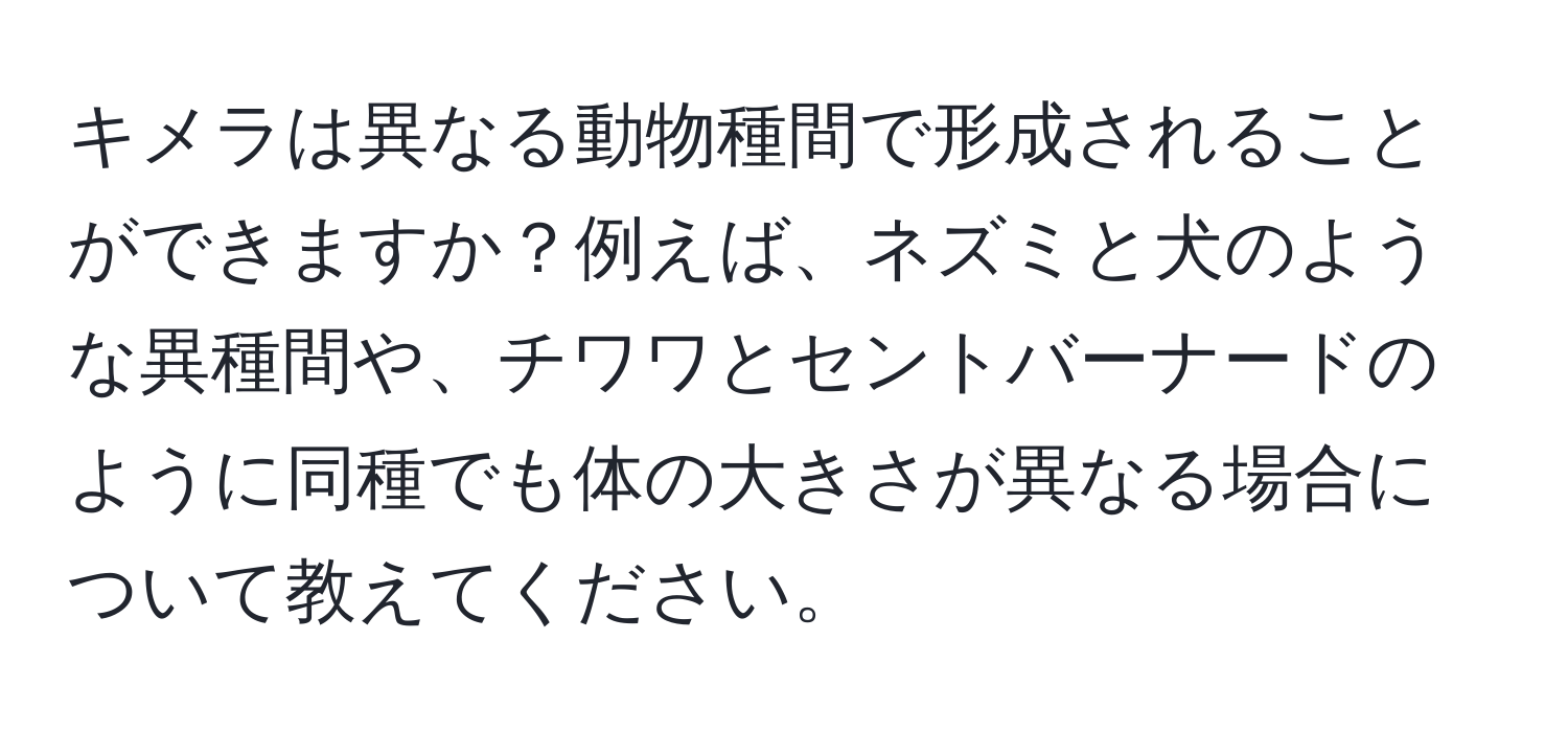 キメラは異なる動物種間で形成されることができますか？例えば、ネズミと犬のような異種間や、チワワとセントバーナードのように同種でも体の大きさが異なる場合について教えてください。