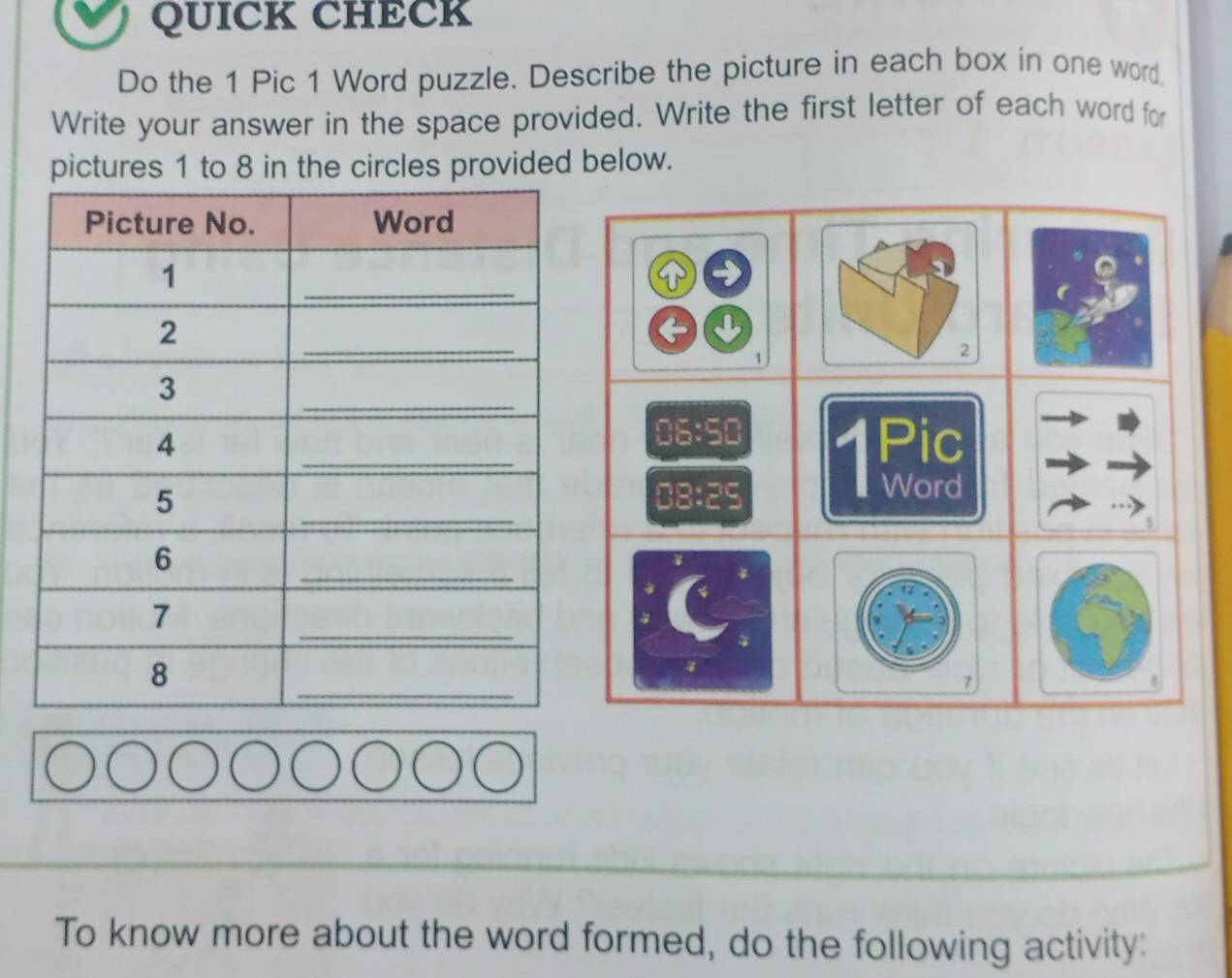 QUICK CHECK 
Do the 1 Pic 1 Word puzzle. Describe the picture in each box in one word. 
Write your answer in the space provided. Write the first letter of each word for 
pictures 1 to 8 in the circles provided below. 
U 
1 
2 
06:50 
1Pic 
08: 25
Word 
5 
7 
To know more about the word formed, do the following activity: