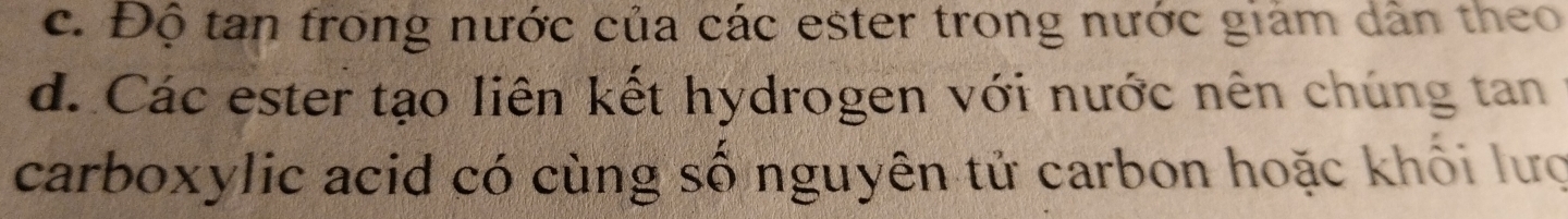 c. Độ tan trong nước của các ester trong nước giám dân theo
d. Các ester tạo liên kết hydrogen với nước nên chúng tan
carboxylic acid có cùng số nguyên tử carbon hoặc khối lượ