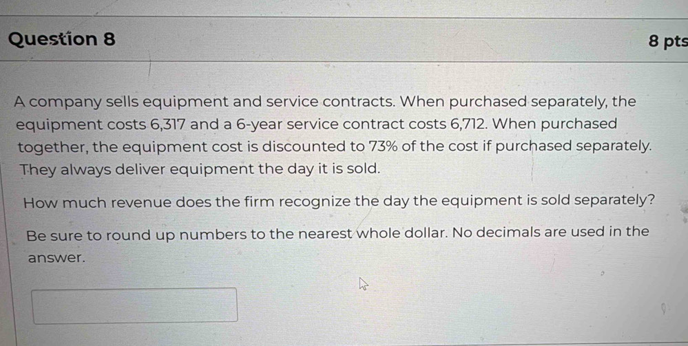 A company sells equipment and service contracts. When purchased separately, the 
equipment costs 6,317 and a 6-year service contract costs 6,712. When purchased 
together, the equipment cost is discounted to 73% of the cost if purchased separately. 
They always deliver equipment the day it is sold. 
How much revenue does the firm recognize the day the equipment is sold separately? 
Be sure to round up numbers to the nearest whole dollar. No decimals are used in the 
answer.