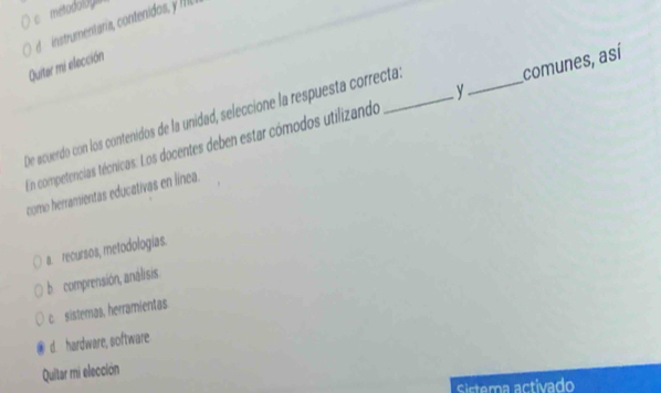 metodoloy
nstru ntaría cot s 
Quiter mi elección
y
De acuerdo con los contenidos de la unidad, seleccióne la respuesta correcta
Un competencias técnicas: Los docentes deben estar cómodos utilizando _comunes, así
como herramientas educativas en línea.
a. recursos, metodologías.
b comprensión, análisis.
c.sistemas, herramientas.
d. hardware, software
Quitar mi elección
Sistema activado