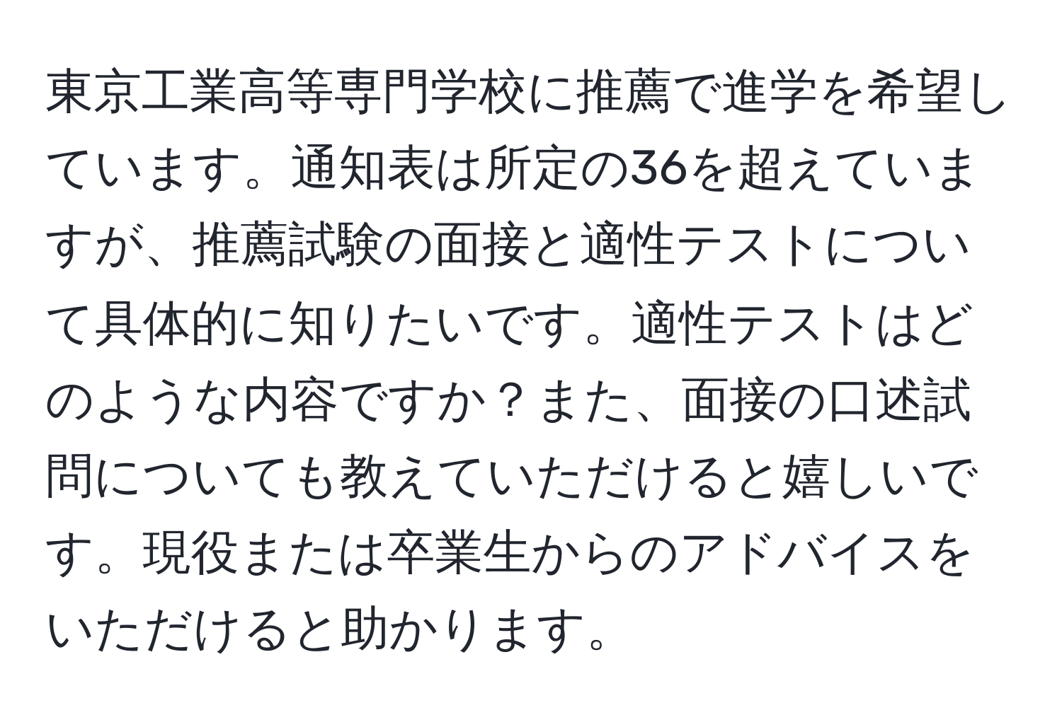 東京工業高等専門学校に推薦で進学を希望しています。通知表は所定の36を超えていますが、推薦試験の面接と適性テストについて具体的に知りたいです。適性テストはどのような内容ですか？また、面接の口述試問についても教えていただけると嬉しいです。現役または卒業生からのアドバイスをいただけると助かります。