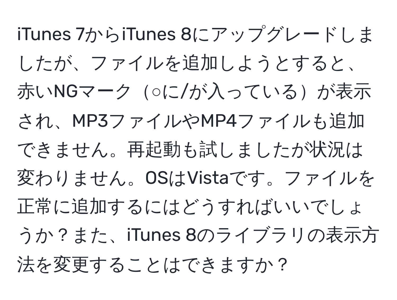 iTunes 7からiTunes 8にアップグレードしましたが、ファイルを追加しようとすると、赤いNGマーク○に/が入っているが表示され、MP3ファイルやMP4ファイルも追加できません。再起動も試しましたが状況は変わりません。OSはVistaです。ファイルを正常に追加するにはどうすればいいでしょうか？また、iTunes 8のライブラリの表示方法を変更することはできますか？