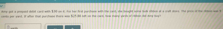 Amy got a prepaid debit card with $30 on it. For her first purchase with the card, she bought some bulk ribbon at a craft store. The price of the ribbon was 9
cents per yard. If after that purchase there was $25.86 left on the card, how many yards of ribbon did Amy buy? 
vards