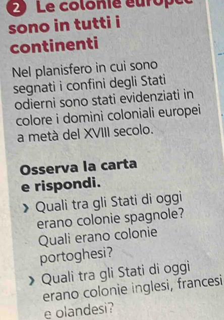 Le colonie éurope 
sono in tutti i 
continenti 
Nel planisfero in cui sono 
segnati i confini degli Stati 
odierni sono stati evidenziati in 
colore i domini coloniali europei 
a metà del XVIII secolo. 
Osserva la carta 
e rispondi. 
Quali tra gli Stati di oggi 
erano colonie spagnole? 
Quali erano colonie 
portoghesi? 
Quali tra gli Stati di oggi 
erano colonie inglesi, francesi 
e olandesi?