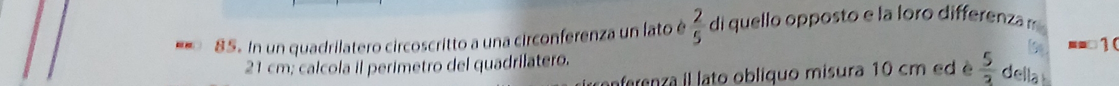 In un quadrilatero circoscritto a una circonferenza un lato é  2/5  di quello opposto e la loro differenza m
21 cm; calcola il perimetro del quadrilatero. b -- □1 ( 
nferenza il lato obliquo misura 10 cm ed é  5/2  della