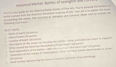 Historical Marker: Battles of Lexington and Culi 
You're a tour guide for the Historical Battle Society of Fine Arts. You're showing the location of 
battle markers from the American Revolution to group of kids. Your job is to explain the issues 
surrounding the events that occurred at Lexington and Concord. Make sure to include the 
following must haves. 
MUST HAVES: 
Name of event (10 points) 
Date of event (10 points) 
Location of event (10 points) 
Description of the issues surrounding the battles—What prompted this event to happen? 
What caused the American Revolution to finally begin? (30 points) 
Brief explanation of the battles—Who was involved? Who won? Lost? (20 points) 
Statement of the impact of these battles—What did these battles demonstrate or prove? 
(20 paints) 
Small symbol representing the event or location (optional—time permitting)