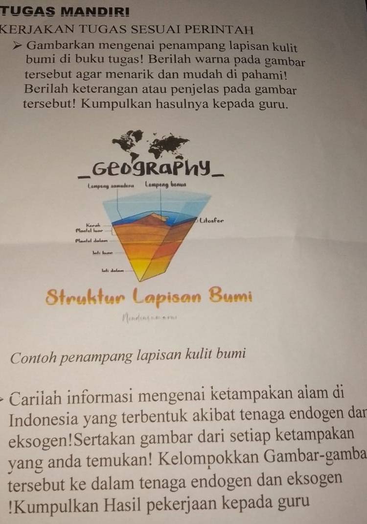 TUGAS MANDIRI 
KERJAKAN TUGAS SESÜAÍ PERÍNTAH 
Gambarkan mengenai penampang lapisan kulit 
bumi di buku tugas! Berilah warna pada gambar 
tersebut agar menarik dan mudah di pahami! 
Berilah keterangan atau penjelas pada gambar 
tersebut! Kumpulkan hasulnya kepada guru. 
Struktur Lapisan Bumi 
Nendiusum mon 
Contoh penampang lapisan kulit bumi 
Carilah informasi mengenai ketampakan alam di 
Indonesia yang terbentuk akibat tenaga endogen dan 
eksogen!Sertakan gambar dari setiap ketampakan 
yang anda temukan! Kelompokkan Gambar-gamba 
tersebut ke dalam tenaga endogen dan eksogen 
!Kumpulkan Hasil pekerjaan kepada guru