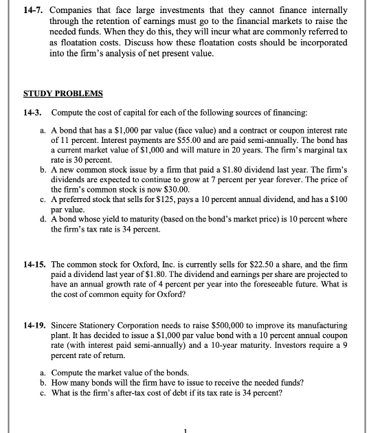 14-7. Companies that face large investments that they cannot finance internally 
through the retention of earnings must go to the financial markets to raise the 
needed funds. When they do this, they will incur what are commonly referred to 
as floatation costs. Discuss how these floatation costs should be incorporated 
into the firm’s analysis of net present value. 
STUDY PROBLEMS 
14-3. Compute the cost of capital for each of the following sources of financing: 
a. A bond that has a $1,000 par value (face value) and a contract or coupon interest rate 
of 11 percent. Interest payments are $55.00 and are paid semi-annually. The bond has 
a current market value of $1,000 and will mature in 20 years. The firm’s marginal tax 
rate is 30 percent. 
b. A new common stock issue by a firm that paid a $1.80 dividend last year. The firm's 
dividends are expected to continue to grow at 7 percent per year forever. The price of 
the firm’s common stock is now $30.00. 
c. A preferred stock that sells for $125, pays a 10 percent annual dividend, and has a $100
par value 
d. A bond whose yield to maturity (based on the bond’s market price) is 10 percent where 
the firm's tax rate is 34 percent. 
14-15. The common stock for Oxford, Inc. is currently sells for $22.50 a share, and the firm 
paid a dividend last year of $1.80. The dividend and earnings per share are projected to 
have an annual growth rate of 4 percent per year into the foreseeable future. What is 
the cost of common equity for Oxford? 
14-19. Sincere Stationery Corporation needs to raise $500,000 to improve its manufacturing 
plant. It has decided to issue a $1,000 par value bond with a 10 percent annual coupon 
rate (with interest paid semi-annually) and a 10-year maturity. Investors require a 9
percent rate of return. 
a. Compute the market value of the bonds. 
b. How many bonds will the firm have to issue to receive the needed funds? 
c. What is the firm’s after-tax cost of debt if its tax rate is 34 percent?