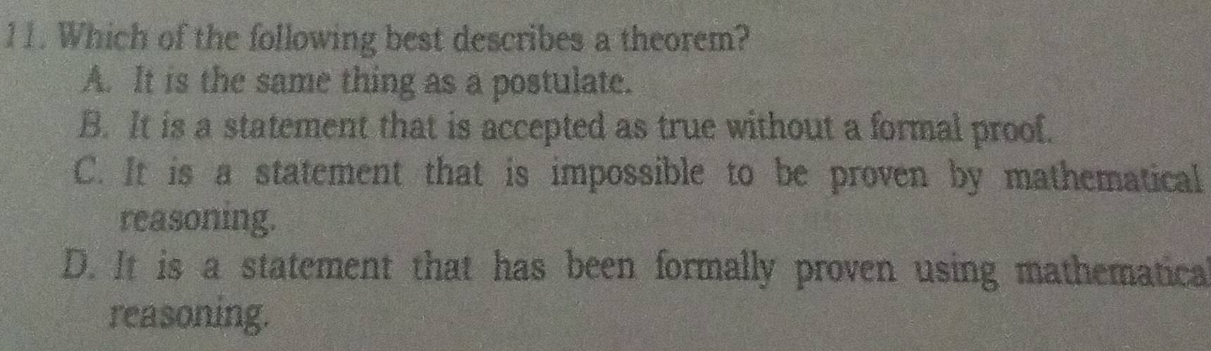 Which of the following best describes a theorem?
A. It is the same thing as a postulate.
B. It is a statement that is accepted as true without a formal proof.
C. It is a statement that is impossible to be proven by mathematical
reasoning.
D. It is a statement that has been formally proven using mathematica
reasoning.