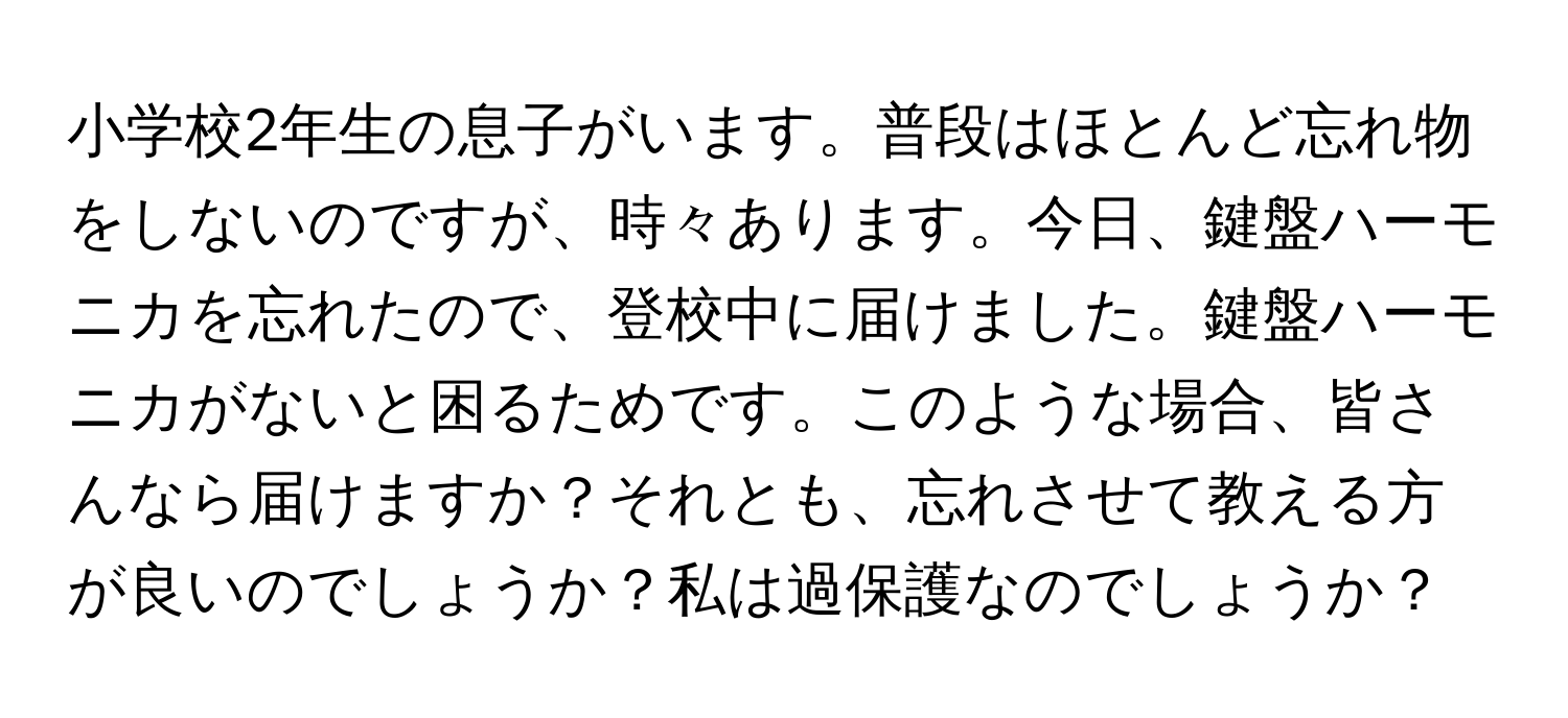 小学校2年生の息子がいます。普段はほとんど忘れ物をしないのですが、時々あります。今日、鍵盤ハーモニカを忘れたので、登校中に届けました。鍵盤ハーモニカがないと困るためです。このような場合、皆さんなら届けますか？それとも、忘れさせて教える方が良いのでしょうか？私は過保護なのでしょうか？