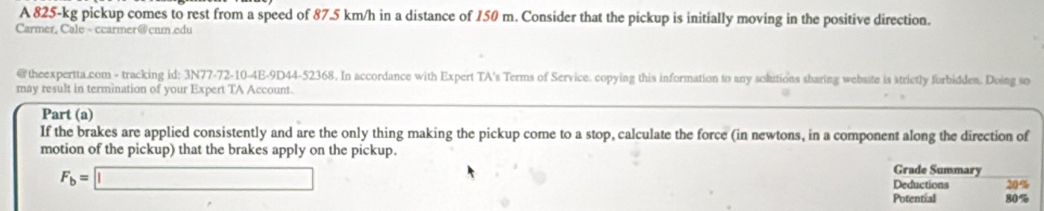 A 825-kg pickup comes to rest from a speed of 87.5 km/h in a distance of 150 m. Consider that the pickup is initially moving in the positive direction. 
Carmer, Cale - ccarmer@cum.edu 
@theexpertta.com - tracking id: 3N77-72-10-4E-9D44-52368. In accordance with Expert TA's Terms of Service. copying this information to any solutions sbaring website is strictly forbidden. Doing so 
may result in termination of your Expert TA Account. 
Part (a) 
If the brakes are applied consistently and are the only thing making the pickup come to a stop, calculate the force (in newtons, in a component along the direction of 
motion of the pickup) that the brakes apply on the pickup. Grade Summary
F_b=□
Deductions 20%
Potential 80%