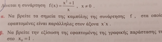 γίνεται η συνάρτηση f(x)= (x^2+1)/x , x!= 0. 
α. Να βρείτε τα σημεία της καμπύλης της συνάρτησης , στα οποία
εφαπτομένες είναι παράλληλες στον άξονα : (x
β. Να βρείτε την εξίσωση της εφαπτομένης της γραφικής παράστασης τη
στo x_0=1.