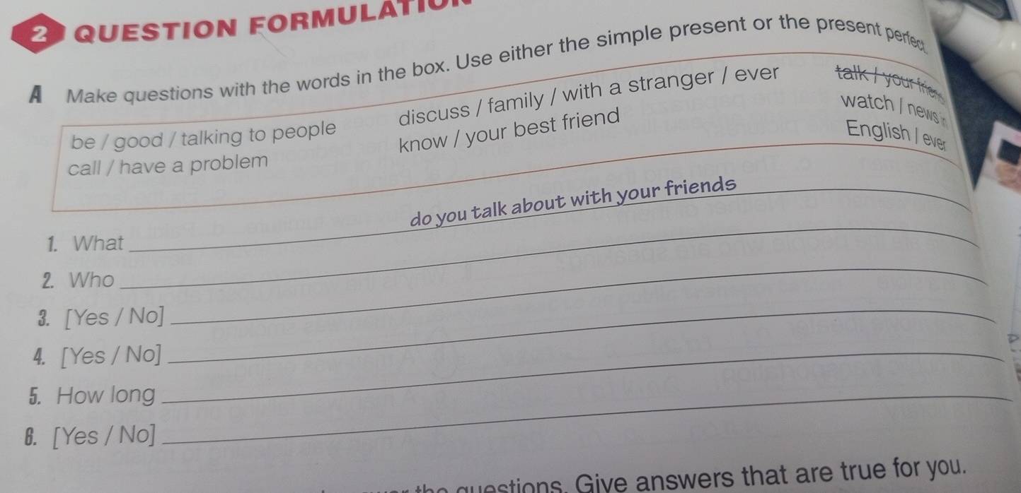 QUESTION FORMULATIC 
A Make questions with the words in the box. Use either the simple present or the present perfed 
discuss / family / with a stranger / ever talk / your frie 
watch / news 
know / your best friend 
be / good / talking to people English / ever 
call / have a problem 
do you talk about with your friends_ 
1. What_ 
2. Who 
_ 
3. [Yes / No] 
_ 
4. [Yes / No]_ 
_ 
5. How long_ 
6. [Yes / No] 
estions. Give answers that are true for you.