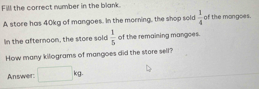 Fill the correct number in the blank. 
A store has 40kg of mangoes. In the morning, the shop sold  1/4  of the mangoes. 
In the afternoon, the store sold  1/5  of the remaining mangoes. 
How many kilograms of mangoes did the store sell? 
Answer: □ kg □ 