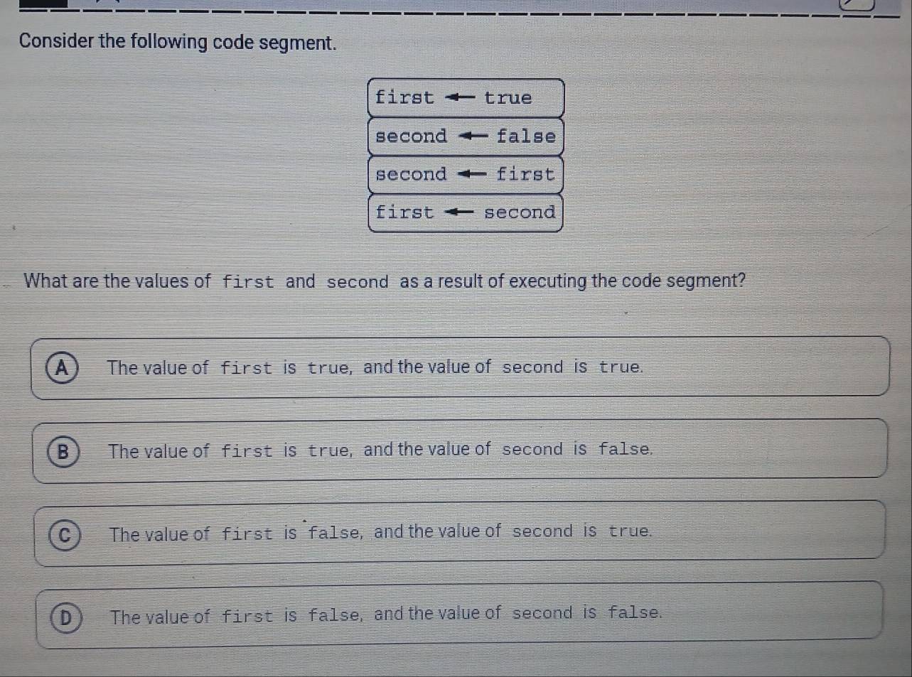 Consider the following code segment.
first true
second false
second first
first second
What are the values of first and second as a result of executing the code segment?
The value of first is true, and the value of second is true.
The value of first is true, and the value of second is false.
The value of first is false, and the value of second is true.
The value of first is false, and the value of second is false.