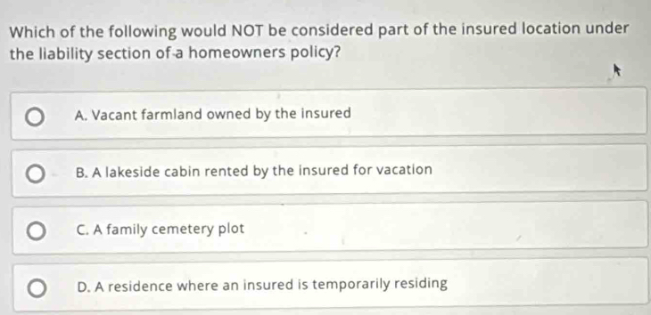 Which of the following would NOT be considered part of the insured location under
the liability section of a homeowners policy?
A. Vacant farmland owned by the insured
B. A lakeside cabin rented by the insured for vacation
C. A family cemetery plot
D. A residence where an insured is temporarily residing