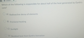 ← Listen
Which of the following is responsible for about half of the heat generated by Earth's
core?
A) Radioactive decay of elements
B) Frictional heating
C) Sunlight
D) Residual heat from Earth's formation