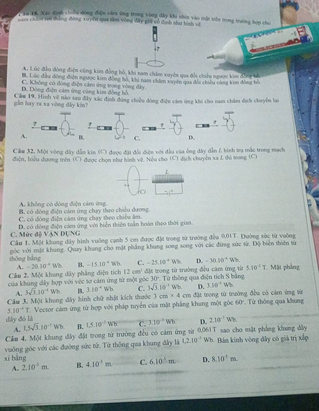 Cầu 18. Xác định chiều đòng điện cảm ứng trong vòng dây khi nhìn vào mặt trên trong trường hợp cho
năm chăm rời thắng đứng xuyên qua tâm vòng đây giữ cổ định như hình về
A. Lúc đầu dòng điện cùng kim đồng hồ, khi nam châm xuyên qua đổi chiều ngược kim đồng hồ,
B. Lúc đầu đòng điện ngược kim đồng hồ, khi nam châm xuyên qua đổi chiều cùng kìm đồng hỗ.
C. Không có dòng điện cảm ứng trong vòng dây.
D. Dòng điện cảm ứng cùng kim đồng hồ.
Câu 19. Hình vẽ nào sau đây xác định đúng chiều dòng điện cảm ứng khi cho nam châm dịch chuyển lại
gần hay ra xa vòng dây kín?
Câu 32. Một vòng dây dẫn kin (C) được đặt đổi diện với đầu của ống dây dẫn L hình trụ mắc trong mạch
điện, hiều dương trên (C) được chọn như hình vẽ. Nếu cho (C) dịch chuyển xa L thì trong (C)
A. không có dòng điện cảm ứng.
B. có dòng điện cảm ứng chạy theo chiều dương.
C. có dòng điện cảm ứng chạy theo chiều âm.
D. có dòng điện cảm ứng với biến thiên tuần hoàn theo thời gian.
C. Mức độ VậN DỤNG
Câu 1. Một khung dây hình vuông cạnh 5 cm được đặt trong từ trường đều 0,01T. Đường sức từ vuông
góc với mặt khung. Quay khung cho mặt phăng khung song song với các đừng sức từ. Độ biển thiên từ
thông bằng -30.10^(-6)Wb.
A. -20.10^(-6)Wb. B. -15.10^(-6)Wb. C. -25.10^(-6)Wb. D.
Câu 2. Một khung dây phăng diện tích 12cm^2 đặt trong từ trường đều cảm ứng từ 5.10^(-2)T. Mặt phẳng
của khung dây hợp với véc tơ cảm ứng từ một góc 30°. Từ thông qua diện tích S bằng
A. 3sqrt(3).10^(-4)Wb. B. 3.10^(-4)Wb. C. 3sqrt(3).10^(-5)Wb. D. 3.10^(-5) Wb.
Câu 3. Một khung dây hình chữ nhật kích thước 3cm* 4cm đặt trong từ trường đều có cảm ứng từ
5. 10^(-4)T 1. Vector cảm ứng từ hợp với pháp tuyển của mặt phẳng khung một góc 60°. Từ thông qua khung
dây đó là 2.10^(-7)Wb.
A. 1,5sqrt(3).10^(-7)Wb. B. 1,5.10^(-7)Wb. C. 3.10^(-7)Wb. D.
Câu 4. Một khung dây đặt trong từ trường đều có cảm ứng từ 0,061T sao cho mặt phẳng khung dây
vuông góc với các đường sức từ. Từ thông qua khung dây là 1,2.10^(-5) WE Wb. Bán kính vòng dây có giá trị xấp
xi bǎng D. 8.10^(-3)m.
A. 2.10^(-3)m. B. 4.10^(-3)m. C. 6.10^(-3)m.