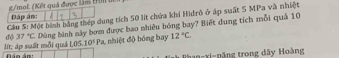 ả được làm trol i 
Câu 5: Một bình bằngng tích 50 lít chứa khí Hidrô ở áp suất 5 MPa và nhiệt 
độ 37°C C. Dùng bình này bơm được bao nhiêu bóng bay? Biết dung tích mỗi quả 10
lít; áp suất mỗi quả 1,05.10^5Pa , nhiệt độ bóng bay 12°C. 
Đán án: 
Phan-xi-păng trong dãy Hoàng