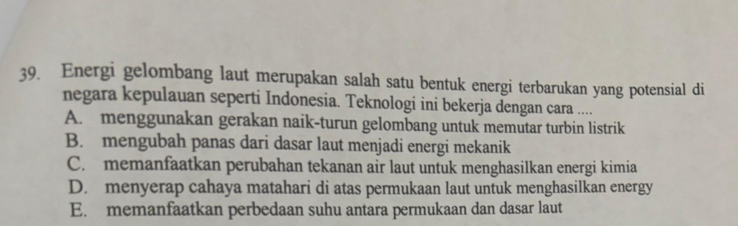 Energi gelombang laut merupakan salah satu bentuk energi terbarukan yang potensial di
negara kepulauan seperti Indonesia. Teknologi ini bekerja dengan cara ....
A. menggunakan gerakan naik-turun gelombang untuk memutar turbin listrik
B. mengubah panas dari dasar laut menjadi energi mekanik
C. memanfaatkan perubahan tekanan air laut untuk menghasilkan energi kimia
D. menyerap cahaya matahari di atas permukaan laut untuk menghasilkan energy
E. memanfaatkan perbedaan suhu antara permukaan dan dasar laut