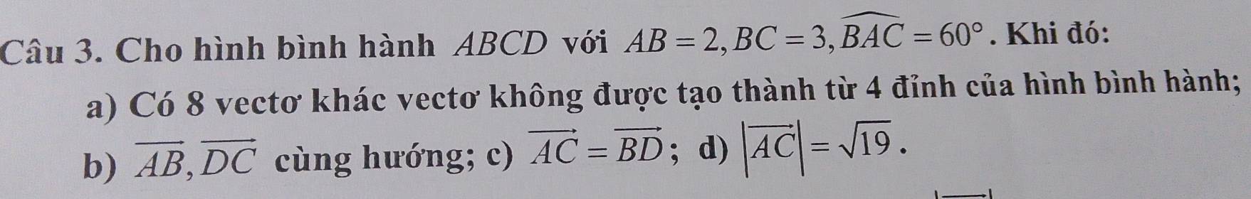 Cho hình bình hành ABCD với AB=2, BC=3, widehat BAC=60°. Khi đó:
a) Có 8 vectơ khác vectơ không được tạo thành từ 4 đỉnh của hình bình hành;
b) vector AB, vector DC cùng hướng; c) vector AC=vector BD; d) |vector AC|=sqrt(19).