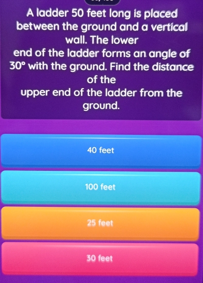 A ladder 50 feet long is placed
between the ground and a vertical
wall. The lower
end of the ladder forms an angle of
30° with the ground. Find the distance
of the
upper end of the ladder from the
ground.
40 feet
100 feet
25 feet
30 feet