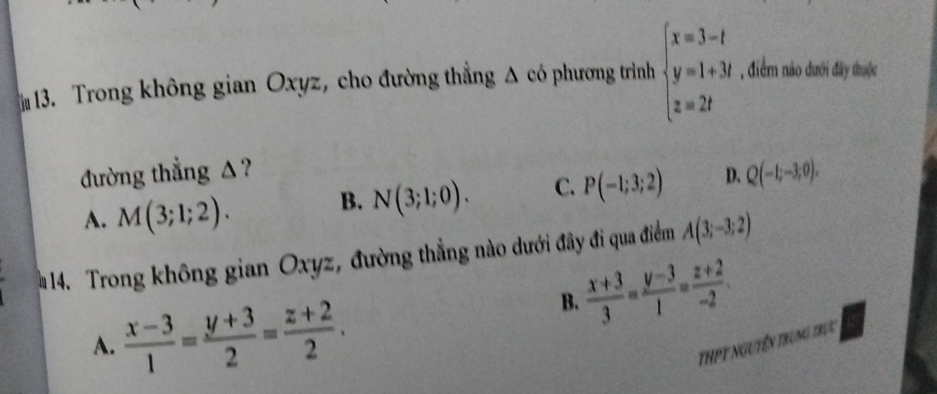 Trong không gian Oxyz, cho đường thẳng Δ có phương trình beginarrayl x=3-t y=1+3t z=2tendarray. , điểm nào đưới đây thuộc
đường thẳng △? D. Q(-1;-3;0).
A. M(3;1;2).
B. N(3;1;0).
C. P(-1;3;2)
14. Trong không gian Oxyz, đường thẳng nào dưới đây đi qua điểm A(3;-3;2)
B.  (x+3)/3 = (y-3)/1 = (z+2)/-2 .
A.  (x-3)/1 = (y+3)/2 = (z+2)/2 . ThPT nguyên trung trực