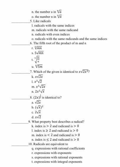 n. the number a in sqrt[n](a)
o, the number n in sqrt[n](a)
_
5. Like radicals
I. radicals with the same indices
m. radicals with the same radicand
n. radicals with even indices
o. radicals with the same radicands and the same indices
_6. The fifth root of the product of m and n
r. sqrt[5](mn)
S. 5sqrt(mn)
t. sqrt[5](frac m)n
u. sqrt[n](5m)
_7. Which of the given is identical to xsqrt(2x^3)
k. xsqrt(2x)
1. x^2sqrt(2)
m. x^2sqrt(2x)
n. 2x^2sqrt(x)
_8. (2x)^ 1/2  is identical to?
a. sqrt(2x)
b. (sqrt(x))^2
c. 2sqrt(x)
d. xsqrt(2)
_9. What property best describes a radical?
k. index is 2 and radicand is 0
l. index is ≥ 2 and radicand is 0
m. index is <2</tex> and radicand is 0
n. index is ≤ 2 and radicand is 0
_10. Radicals are equivalent to
q. expressions with rational coefficients
r. expressions with exponents
s. expressions with rational exponents
t. expressions with integral exponents