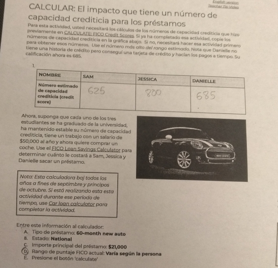 Teacher Tin Viden Enalish version 
CALCULAR: El impacto que tiene un número de 
capacidad crediticia para los préstamos 
Para esta actividad, usted necesitará los cálculos de los números de capacidad crediticia que hizo 
previamente en CALCULATE: FICO Credit Scores. Si ya ha completado esa actividad, copie los 
números de capacidad crediticia en la gráfica abajo. Si no, necesitará hacer esa actividad primero 
para obtener esos números. Use el número más alto del rango estimado. Nota que Danielle no 
tiene una historia de crédito pero conseguí una tarjeta de crédito y hacían los pagos a tiempo. Su 
calificación ahora es 685. 
Ahora, suponga que cada uno de los tres 
estudiantes se ha graduado de la universidad, 
ha mantenido estable su número de capacida 
crediticia, tiene un trabajo con un salario de
$50,000 al año y ahora quiere comprar un 
coche. Use el FICO Loan Savings Calculator pa 
determinar cuánto le costará a Sam, Jessica y 
Danielle sacar un préstamo. 
Nota: Esta calculadora baj todos los 
años a fines de septimbre y principos 
de octubre. Si está realizando esta esta 
actividad durante ese período de 
tiempo, use Car loan calculator para 
completar la actividad. 
Entre este información al calculador: 
A. Tipo de préstamo: 60-month new auto 
B. Estado: National 
C. Importe principal del préstamo: $21,000
D Rango de puntaje FICO actual: Varía según la persona 
E. Presione el botón 'calculate'