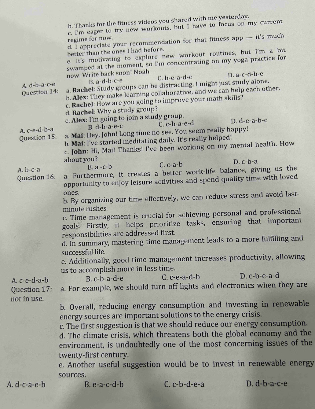Thanks for the fitness videos you shared with me yesterday.
c. I'm eager to try new workouts, but I have to focus on my current
regime for now.
d. I appreciate your recommendation for that fitness app — it's much
better than the ones I had before.
e. It's motivating to explore new workout routines, but I'm a bit
swamped at the moment, so I’m concentrating on my yoga practice for
now. Write back soon! Noah
A. d-b-a-c-e B. a-d-b-c-e C. b-e-a-d-
D. a-c-d-b-e
Question 14: a. Rachel: Study groups can be distracting. I might just study alone.
b. Alex: They make learning collaborative, and we can help each other.
c. Rachel: How are you going to improve your math skills?
d. Rachel: Why a study group?
e. Alex: I’m going to join a study group.
A. c-e-d-b-a B. d-b-a-e-c C. c-b-a-e-d D. d-e-a-b-c
Question 15: a. Mai: Hey, John! Long time no see. You seem really happy!
b. Mai: I’ve started meditating daily. It’s really helped!
c. John: Hi, Mai! Thanks! I've been working on my mental health. How
about you?
A. b-c-a B. a-c-b C. c-a-b D. c-b-a
Question 16: a. Furthermore, it creates a better work-life balance, giving us the
opportunity to enjoy leisure activities and spend quality time with loved
ones.
b. By organizing our time effectively, we can reduce stress and avoid last-
minute rushes.
c. Time management is crucial for achieving personal and professional
goals. Firstly, it helps prioritize tasks, ensuring that important
responsibilities are addressed first.
d. In summary, mastering time management leads to a more fulfilling and
successful life.
e. Additionally, good time management increases productivity, allowing
us to accomplish more in less time.
A. c-e-d-a- h B. c b-a-d-e C. c-e-a-d- D. C- b-e-a-d
Question 17: a. For example, we should turn off lights and electronics when they are
not in use.
b. Overall, reducing energy consumption and investing in renewable
energy sources are important solutions to the energy crisis.
c. The first suggestion is that we should reduce our energy consumption.
d. The climate crisis, which threatens both the global economy and the
environment, is undoubtedly one of the most concerning issues of the
twenty-first century.
e. Another useful suggestion would be to invest in renewable energy
sources.
A. d-c-a-e-b B. e-a-c-d-b C. c-b-d-e-a D. d-b-a-c-e