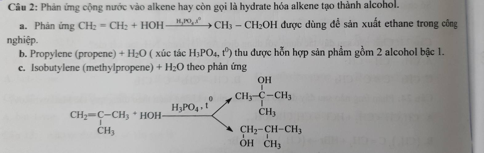 Phản ứng cộng nước vào alkene hay còn gọi là hydrate hóa alkene tạo thành alcohol. 
a. Phản ứng CH_2=CH_2+HOHxrightarrow H_3PO_4.t^0CH_3-CH_2OH được dùng để sản xuất ethane trong công 
nghiệp. 
b. Propylene (propene) +H_2O (xic tacH_3PO_4,t^0) thu được hỗn hợp sản phẩm gồm 2 alcohol bậc 1. 
c. Isobutylene (methy lpropene)+H_2O theo phản ứng
CH_2=C-CH_3· 10OHxrightarrow H_10OH_2· [H_2][H_3!= CH_2beginarrayl CH_2