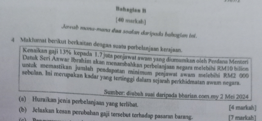 Bahagian B 
[40 markah] 
Jawab mana-mana dua soalan daripada bahagian ini. 
4 Maklumat berikut berkaitan dengan suatu perbelanjaan kerajaan. 
Kenaikan gaji 13% kepada 1.7 juta penjawat awam yang diumumkan oleh Perdana Menteri 
Datuk Seri Anwar Ibrahim akan menambahkan perbelanjaan negara melebihi RM10 bilion 
untuk memastikan jumlah pendapatan minimum penjawat awam melebihi RM2 000
sebulan. Ini merupakan kadar yang tertinggi dalam sejarah perkhidmatan awam negara. 
Sumber; diubah suai daripada bharian.com.my 2 Mei 2024 
(a) Huraikan jenis perbelanjaan yang terlibat. 
[4 markah] 
(b) Jelaskan kesan perubahan gaji tersebut terhadap pasaran barang. 
[7 markah]