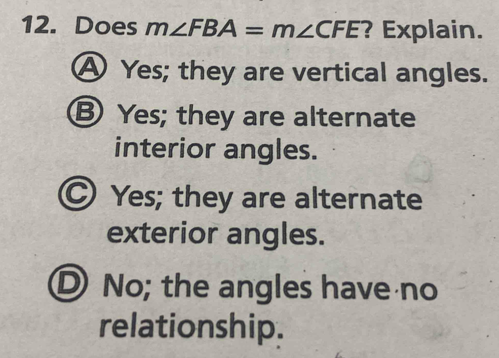 Does m∠ FBA=m∠ CFE ? Explain.
A Yes; they are vertical angles.
B Yes; they are alternate
interior angles.
C Yes; they are alternate
exterior angles.
D No; the angles have no
relationship.