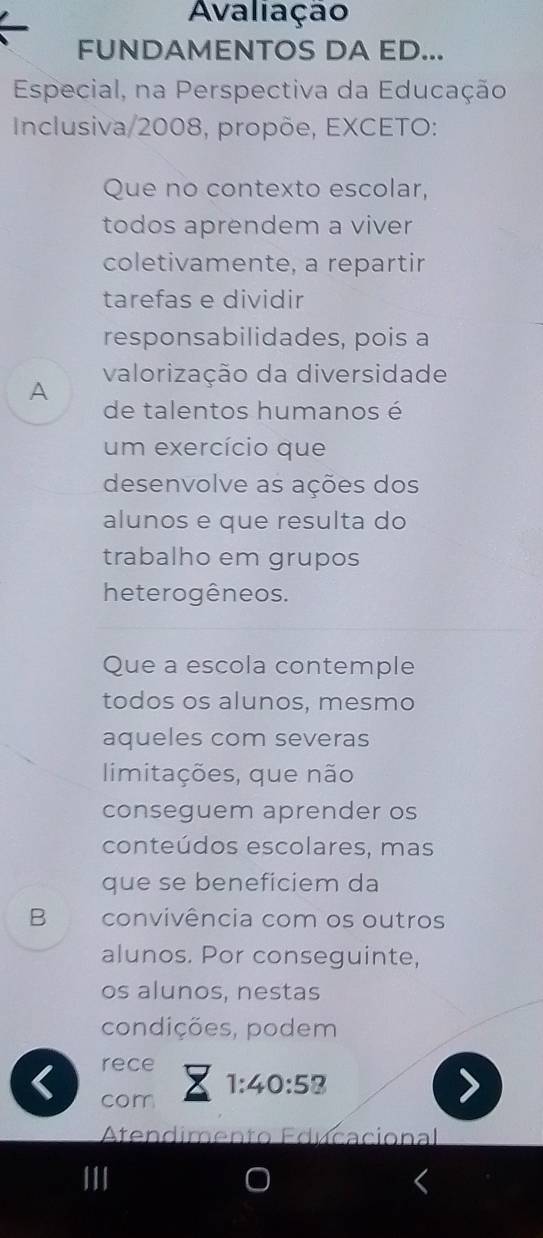 Avaliação 
FUNDAMENTOS DA ED... 
Especial, na Perspectiva da Educação 
Inclusiva/2008, propõe, EXCETO: 
Que no contexto escolar, 
todos aprendem a viver 
coletivamente, a repartir 
tarefas e dividir 
responsabilidades, pois a 
valorização da diversidade 
A 
de talentos humanos é 
um exercício que 
desenvolve as ações dos 
alunos e que resulta do 
trabalho em grupos 
heterogêneos. 
Que a escola contemple 
todos os alunos, mesmo 
aqueles com severas 
limitações, que não 
conseguem aprender os 
conteúdos escolares, mas 
que se beneficiem da 
B convivência com os outros 
alunos. Por conseguinte, 
os alunos, nestas 
condições, podem 
rece 
< com
1:40:58
Atendimento Edécacional 
III