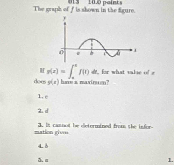 013 10.0 paints
The graph of f is shown in the figure.
If g(x)=∈t _0^xf(t)dt for what value of z
does g(x) have a maximum?
1. c
2. d
3. It cannot be determined from the infor-
mation given.
4. 6
5. a 1.