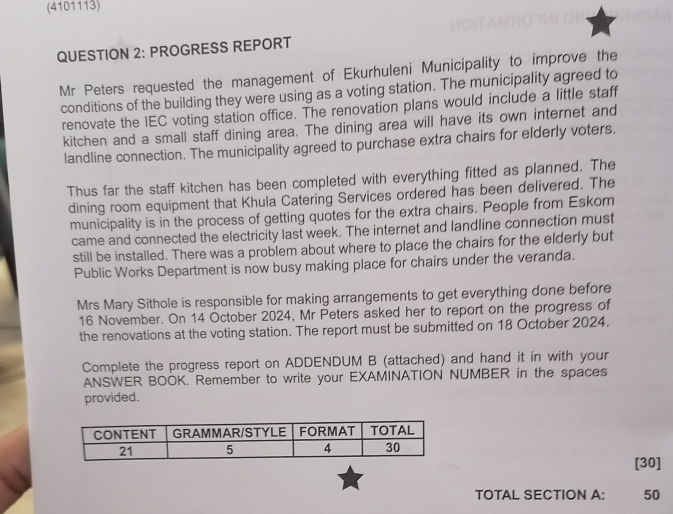 (4101113) 
QUESTION 2: PROGRESS REPORT 
Mr Peters requested the management of Ekurhuleni Municipality to improve the 
conditions of the building they were using as a voting station. The municipality agreed to 
renovate the IEC voting station office. The renovation plans would include a little staff 
kitchen and a small staff dining area. The dining area will have its own internet and 
landline connection. The municipality agreed to purchase extra chairs for elderly voters. 
Thus far the staff kitchen has been completed with everything fitted as planned. The 
dining room equipment that Khula Catering Services ordered has been delivered. The 
municipality is in the process of getting quotes for the extra chairs. People from Eskom 
came and connected the electricity last week. The internet and landline connection must 
still be installed. There was a problem about where to place the chairs for the elderly but 
Public Works Department is now busy making place for chairs under the veranda. 
Mrs Mary Sithole is responsible for making arrangements to get everything done before 
16 November. On 14 October 2024, Mr Peters asked her to report on the progress of 
the renovations at the voting station. The report must be submitted on 18 October 2024. 
Complete the progress report on ADDENDUM B (attached) and hand it in with your 
ANSWER BOOK. Remember to write your EXAMINATION NUMBER in the spaces 
provided. 
[30] 
TOTAL SECTION A: 50