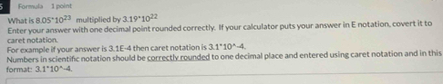 Formula 1 point 
What is 8.05^(·)10^(23) multiplied by 3.19^(·)10^(22)
Enter your answer with one decimal point rounded correctly. If your calculator puts your answer in E notation, covert it to 
caret notation. 
For example if your answer is 3.1E-4 then caret notation is 3.1^*10^(wedge)-4. 
Numbers in scientific notation should be correctly rounded to one decimal place and entered using caret notation and in this 
format: 3.1°10^(wedge)-4