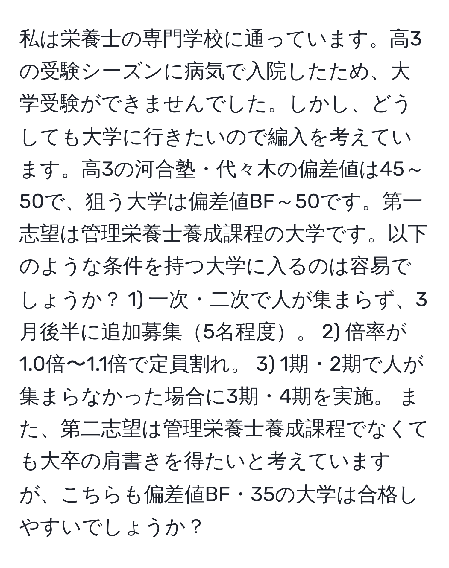 私は栄養士の専門学校に通っています。高3の受験シーズンに病気で入院したため、大学受験ができませんでした。しかし、どうしても大学に行きたいので編入を考えています。高3の河合塾・代々木の偏差値は45～50で、狙う大学は偏差値BF～50です。第一志望は管理栄養士養成課程の大学です。以下のような条件を持つ大学に入るのは容易でしょうか？ 1) 一次・二次で人が集まらず、3月後半に追加募集5名程度。 2) 倍率が1.0倍〜1.1倍で定員割れ。 3) 1期・2期で人が集まらなかった場合に3期・4期を実施。 また、第二志望は管理栄養士養成課程でなくても大卒の肩書きを得たいと考えていますが、こちらも偏差値BF・35の大学は合格しやすいでしょうか？