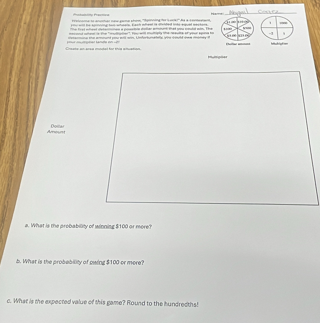 Probability Practice Name: 
_ 
Welcome to another new game show, "Spinning for Luck!" As a contestant, 
you will be spinning two wheels. Each wheel is divided into equal sectors, $1.00 510.00 1 1000
The first wheel determines a possible dollar amount that you could win. The S100 $500
second wheel is the “multiplier”. You will multiply the results of your spins to 
determine the amount you will win. Unfortunately, you could owe money if 55.00 525.09 -2 1
your multiplier lands on --2! 
Dollar amount Multiplier 
Create an area model for this situation. 
Multiplier 
Dollar 
Amount 
a. What is the probability of winning $100 or more? 
b. What is the probability of owing $100 or more? 
c. What is the expected value of this game? Round to the hundredths!