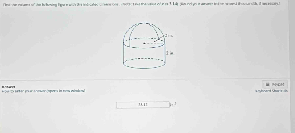 Find the volume of the following figure with the indicated dimensions. (Note: Take the value of πas 3.14) (Round your answer to the nearest thousandth, if necessary.) 
Answer Keypad 
How to enter your answer (opens in new window) Keyboard Shortcuts
25.12 in.^3