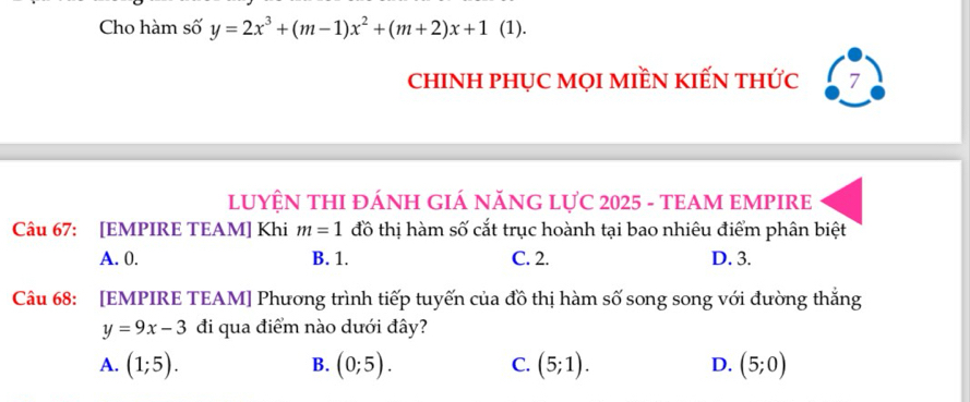 Cho hàm số y=2x^3+(m-1)x^2+(m+2)x+1 (1).
chINH phỤC mọI mIềN kIếN thức 7
LUYỆN THI ĐÁNH GIÁ NĂNG LựC 2025 - TEAM EMPIRE
Câu 67: [EMPIRE TEAM] Khi m=1 đồ thị hàm số cắt trục hoành tại bao nhiêu điểm phân biệt
A. 0. B. 1. C. 2. D. 3.
Câu 68: [EMPIRE TEAM] Phương trình tiếp tuyến của đồ thị hàm số song song với đường thắng
y=9x-3 đi qua điểm nào dưới đây?
A. (1;5). (0;5). C. (5;1). D. (5;0)
B.