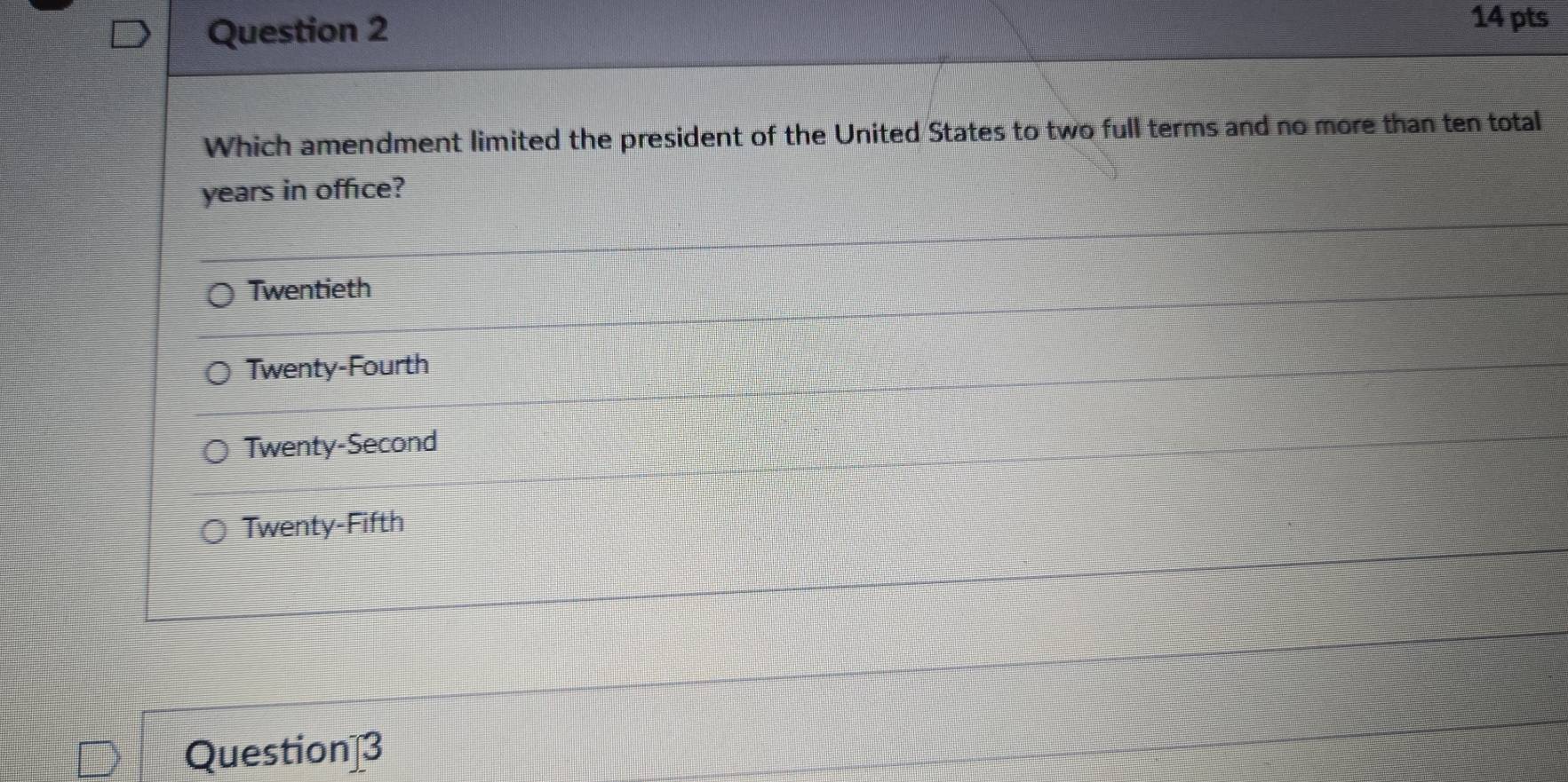 Which amendment limited the president of the United States to two full terms and no more than ten total
years in office?
Twentieth
Twenty-Fourth
Twenty-Second
Twenty-Fifth
Question]3