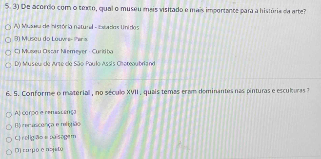 De acordo com o texto, qual o museu mais visitado e mais importante para a história da arte?
A) Museu de história natural - Estados Unidos
B) Museu do Louvre- Paris
C) Museu Oscar Niemeyer - Curitiba
D) Museu de Arte de São Paulo Assis Chateaubriand
6. 5. Conforme o material , no século XVII , quais temas eram dominantes nas pinturas e esculturas ?
A) corpo e renascença
B) renascença e religião
C) religião e paisagem
D) corpo e objeto